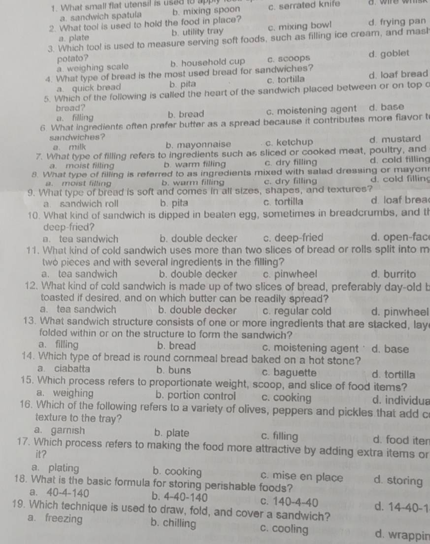 What small flat utensil is used to apply c. serrated knife
a. sandwich spatula b. mixing spoon
2. What tool is used to hold the food in place? d. frying pan
a. plate b. utility tray c. mixing bowl
3. Which tool is used to measure serving soft foods, such as filling ice cream, and mash
potato?
a. weighing scale b. household cup c. scoops d. goblet
4. What type of bread is the most used bread for sandwiches?
a. quick bread b. pita c. tortilla d. loaf bread
5. Which of the following is called the heart of the sandwich placed between or on top c
bread? d. base
a. filling b. bread c. moistening agent
6. What ingredients often prefer butter as a spread because it contributes more flavor t
sandwiches?
a、 milk b. mayonnaise c. ketchup d. mustard
7. What type of filling refers to ingredients such as sliced or cooked meat, poultry, and
a. moist filling b. warm filling c. dry filling d. cold filling
8. What type of filling is referred to as ingredients mixed with salad dressing or mayon
a. moist filling b. warm filling c. dry filling d. cold filling
9. What type of bread is soft and comes in all sizes, shapes, and textures?
a. sandwich roll b. pita c. tortilla d loaf brea
10. What kind of sandwich is dipped in beaten egg, sometimes in breadcrumbs, and th
deep-fried?
a. tea sandwich b. double decker c. deep-fried d. open-fac
11. What kind of cold sandwich uses more than two slices of bread or rolls split into m
two pieces and with several ingredients in the filling?
a. tea sandwich b. double decker c. pinwheel d. burrito
12. What kind of cold sandwich is made up of two slices of bread, preferably day-old b
toasted if desired, and on which butter can be readily spread?
a. tea sandwich b. double decker c. regular cold d. pinwheel
13. What sandwich structure consists of one or more ingredients that are stacked, lay
folded within or on the structure to form the sandwich?
a、filling b. bread c. moistening agent d. base
14. Which type of bread is round cornmeal bread baked on a hot stone?
a. ciabatta b. buns c. baguette d. tortilla
15. Which process refers to proportionate weight, scoop, and slice of food items?
a. weighing b. portion control c. cooking d. individua
16. Which of the following refers to a variety of olives, peppers and pickles that add c
texture to the tray?
a. garnish b. plate c. filling d. food iter
17. Which process refers to making the food more attractive by adding extra items or
it?
a. plating b. cooking c. mise en place d. storing
18. What is the basic formula for storing perishable foods?
a. 40-4-140 b. 4-40-140 c. 140-4-40 d. 14-40-1
19. Which technique is used to draw, fold, and cover a sandwich?
a. freezing b. chilling c. cooling d. wrappin