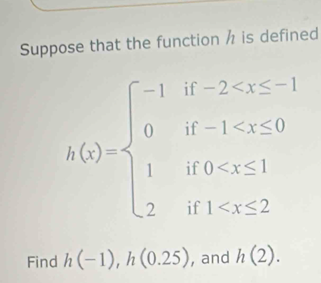 Suppose that the function h is defined
h(x)=beginarrayl -1if-2 <20 1if0
Find h(-1), h(0.25) , and h(2).