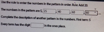 Use the rule to enter the numbers in the pattem in order. Rule: Add 20. 
T 
The numbers in the pattern are 5, 25 40 60 80 - 
Complete the description of another pattern in the numbers. First term: 5
Every term has the digit □ in the ones place.