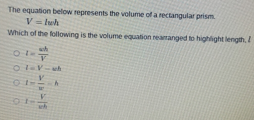 The equation below represents the volume of a rectangular prism.
V=lwh
Which of the following is the volume equation rearranged to highlight length, l
l= wh/V 
l=V-wh
l= V/w -h
1= V/wh 