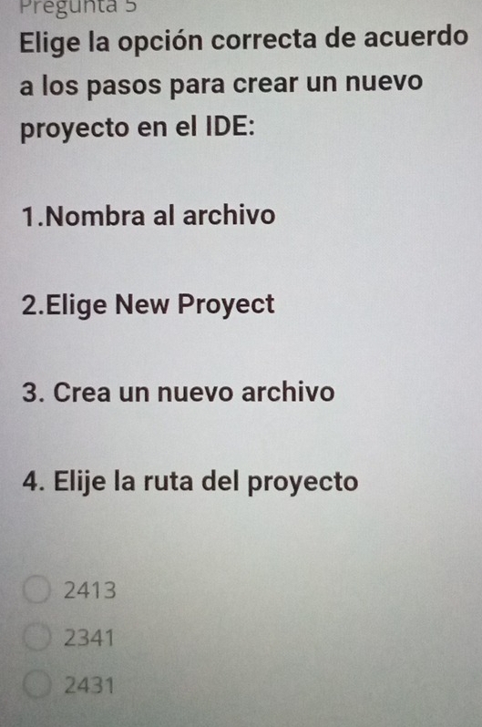 Pregunta 5
Elige la opción correcta de acuerdo
a los pasos para crear un nuevo
proyecto en el IDE:
1.Nombra al archivo
2.Elige New Proyect
3. Crea un nuevo archivo
4. Elije la ruta del proyecto
2413
2341
2431