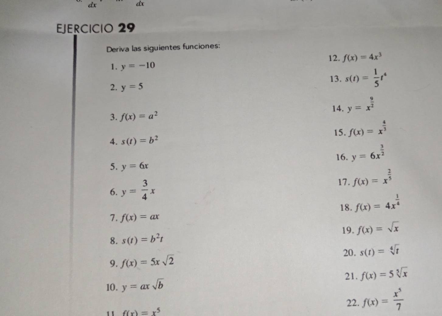 a x
dx 
EJERCICIO 29 
Deriva las siguientes funciones: 
12. f(x)=4x^3
1. y=-10
13. s(t)= 1/5 t^4
2. y=5
14. y=x^(frac 9)2
3. f(x)=a^2
15. f(x)=x^(frac 4)3
4. s(t)=b^2
16. y=6x^(frac 3)2
5. y=6x
17. f(x)=x^(frac 2)5
6. y= 3/4 x
18. f(x)=4x^(frac 1)4
1. f(x)=ax
19. f(x)=sqrt(x)
8. s(t)=b^2t
20. 
9. f(x)=5xsqrt(2) s(t)=sqrt[4](t)
21. f(x)=5sqrt[5](x)
10. y=axsqrt(b)
22. f(x)= x^5/7 
11 f(x)=x^5