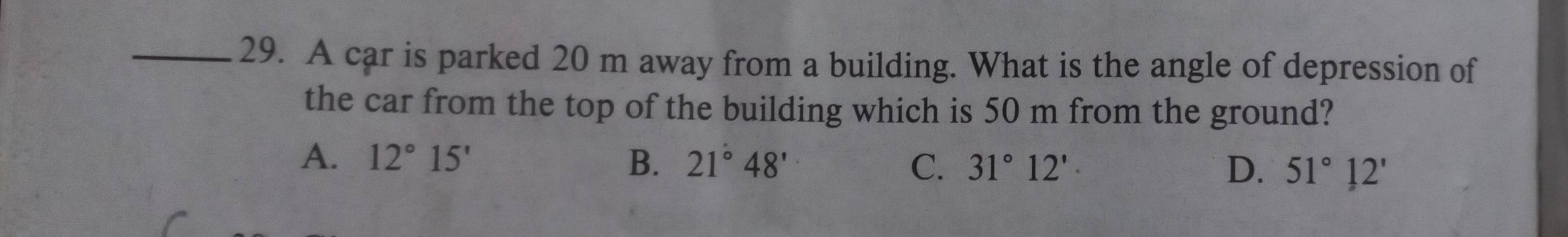 A car is parked 20 m away from a building. What is the angle of depression of
the car from the top of the building which is 50 m from the ground?
A. 12°15' B. 21°48' C. 31°12'· D. 51°12'