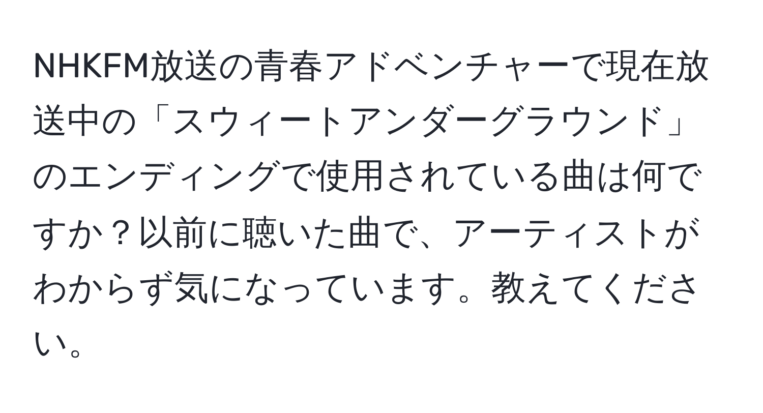 NHKFM放送の青春アドベンチャーで現在放送中の「スウィートアンダーグラウンド」のエンディングで使用されている曲は何ですか？以前に聴いた曲で、アーティストがわからず気になっています。教えてください。