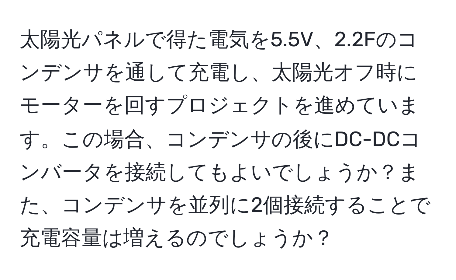 太陽光パネルで得た電気を5.5V、2.2Fのコンデンサを通して充電し、太陽光オフ時にモーターを回すプロジェクトを進めています。この場合、コンデンサの後にDC-DCコンバータを接続してもよいでしょうか？また、コンデンサを並列に2個接続することで充電容量は増えるのでしょうか？