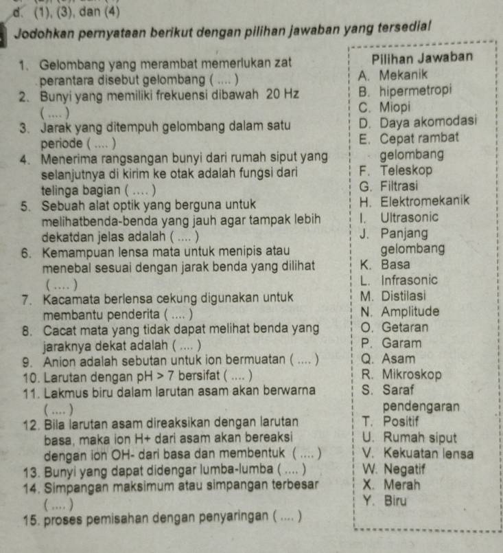 (1), (3), dan (4)
Jodohkan pernyataan berikut dengan pilihan jawaban yang tersedial
1. Gelombang yang merambat memerlukan zat Pilihan Jawaban
perantara disebut gelombang ( .... ) A. Mekanik
2. Bunyi yang memiliki frekuensi dibawah 20 Hz B. hipermetropi
( … ) C. Miopi
3. Jarak yang ditempuh gelombang dalam satu D. Daya akomodasi
periode ( .... ) E. Cepat rambat
4. Menerima rangsangan bunyi dari rumah siput yang gelombang
selanjutnya di kirim ke otak adalah fungsi dari F. Teleskop
telinga bagian ( … ) G. Filtrasi
5. Sebuah alat optik yang berguna untuk H. Elektromekanik
melihatbenda-benda yang jauh agar tampak lebih I. Ultrasonic
dekatdan jelas adalah ( .... ) J. Panjang
6. Kemampuan lensa mata untuk menipis atau gelombang
menebal sesuai dengan jarak benda yang dilihat K. Basa
( … ) L. Infrasonic
7. Kacamata berlensa cekung digunakan untuk M. Distilasi
membantu penderita ( .... ) N. Amplitude
8. Cacat mata yang tidak dapat melihat benda yang O. Getaran
jaraknya dekat adalah ( .... ) P. Garam
9. Anion adalah sebutan untuk ion bermuatan ( .... ) Q. Asam
10. Larutan dengan pH>7 bersifat ( ... ) R. Mikroskop
11. Lakmus biru dalam larutan asam akan berwarna S. Saraf
( … ) pendengaran
12. Bila larutan asam direaksikan dengan larutan T. Positif
basa, maka ion H+ dari asam akan bereaksi U. Rumah siput
dengan ion OH- dari basa dan membentuk ( .... ) V. Kekuatan lensa
13. Bunyi yang dapat didengar lumba-lumba ( .... ) W. Negatif
14. Simpangan maksimum atau simpangan terbesar X. Merah
( … )
Y. Biru
15. proses pemisahan dengan penyaringan ( .... )