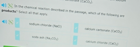 (CaCO_3). com
In the chemical reaction described in the passage, which of the following are
products? Select all that apply.
D R_A sodium chloride (NaCl) calcium carbonate (CaCO_3)
soda ash (Na_2CO_3) calcium chloride (CaCl_2)