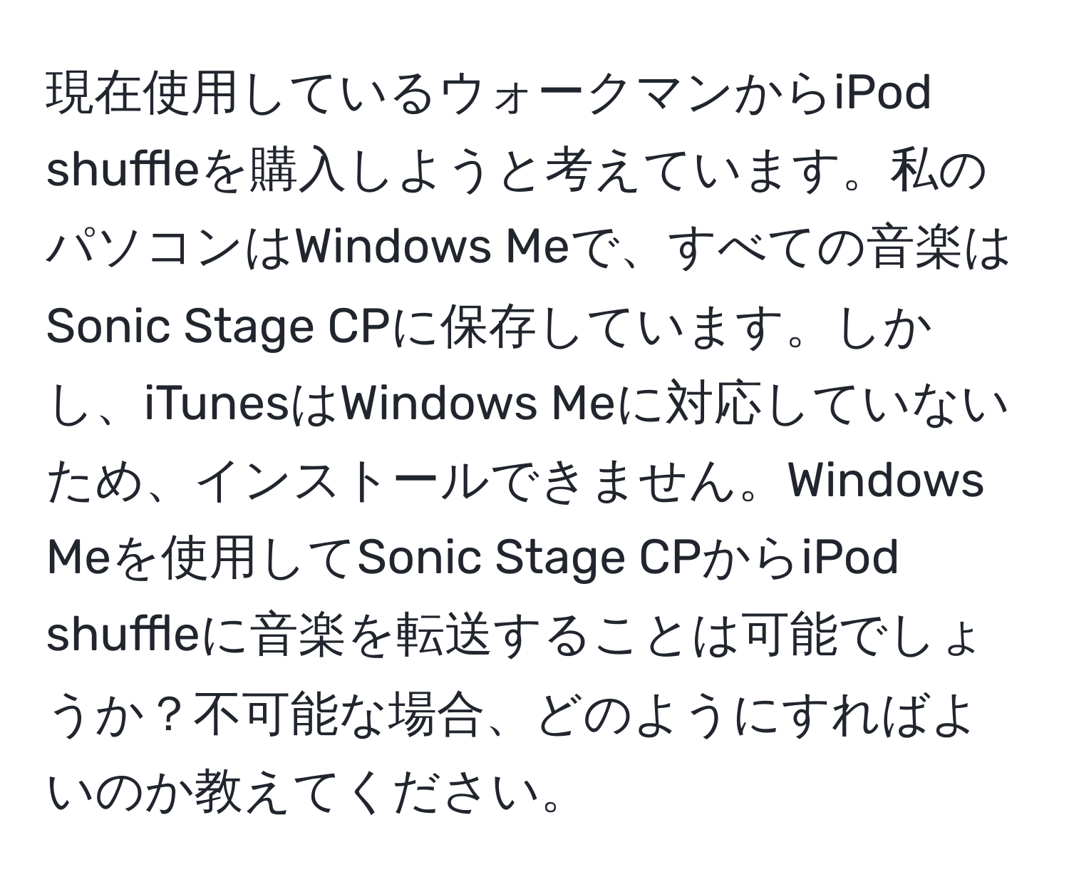 現在使用しているウォークマンからiPod shuffleを購入しようと考えています。私のパソコンはWindows Meで、すべての音楽はSonic Stage CPに保存しています。しかし、iTunesはWindows Meに対応していないため、インストールできません。Windows Meを使用してSonic Stage CPからiPod shuffleに音楽を転送することは可能でしょうか？不可能な場合、どのようにすればよいのか教えてください。