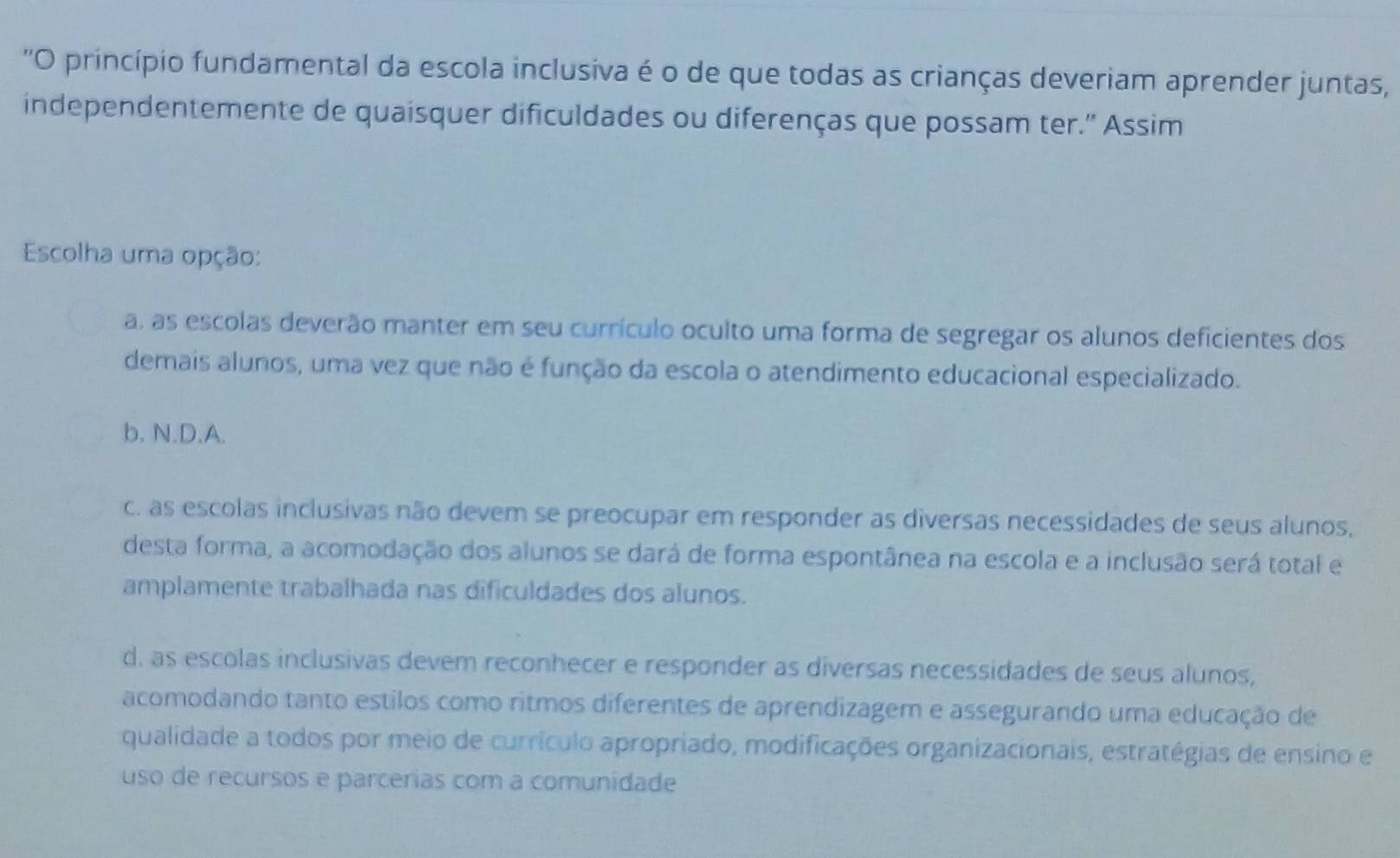 ''O princípio fundamental da escola inclusiva é o de que todas as crianças deveriam aprender juntas,
independentemente de quaisquer dificuldades ou diferenças que possam ter.' Assim
Escolha uma opção:
a, as escolas deverão manter em seu currículo oculto uma forma de segregar os alunos deficientes dos
demais alunos, uma vez que não é função da escola o atendimento educacional especializado.
b. N.D.A.
c. as escolas inclusivas não devem se preocupar em responder as diversas necessidades de seus alunos,
desta forma, a acomodação dos alunos se dará de forma espontânea na escola e a inclusão será total e
amplamente trabalhada nas dificuldades dos alunos.
d. as escolas inclusivas devem reconhecer e responder as diversas necessidades de seus alunos,
acomodando tanto estilos como ritmos diferentes de aprendizagem e assegurando uma educação de
qualidade a todos por meio de currículo apropriado, modificações organizacionais, estratégias de ensino e
uso de recursos e parcerias com a comunidade