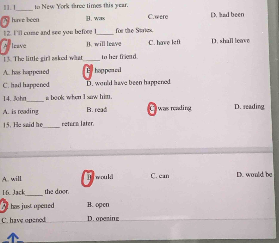 I_ to New York three times this year.
A have been B. was C.were D. had been
12. I’ll come and see you before I_ for the States.
A leave B. will leave C. have left D. shall leave
13. The little girl asked what_ to her friend.
A. has happened Byhappened
C. had happened D. would have been happened
14. John_ a book when I saw him.
A. is reading B. read
C was reading D. reading
15. He said he_ return later.
A. will Bywould C. can D. would be
16. Jack_ the door.
A has just opened B. open
C. have opened D. opening