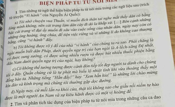 biệN pháp tu tư Nổi M
1. Tìm những từ ngữ thể hiện biện pháp tu từ nói mia trong các ngữ liệu sau (trích
từ truyện “Vĩ hành' của Nguyễn Ái Quốc):
a) Tôi nhớ chuyện vua Thuấn, vì muốn địch thân tai nghe mắt thấy dân có bằng
lòng mình không, nên cải trang làm dân cày đi dò la khắp xứ. [...] Bên cạnh những
bậc cải trang vĩ đại ấy muốn đi sâu vào cuộc sống của nhân dân, ngày nay còn có
những ông hoàng, ông chúa, để tiện việc riêng và vì những lí do không cao thượng
bằng, cũng “vi hành” đẩy.
th b) Tôi không được rõ ý đồ của nhà “vi hành” của chúng ta ra sao. Phải chăng là
mgài muốn biết dân Pháp, dưới quyền ngự trị của bạn ngài là A-lếch-xăng Đệ nhất,
hà có được sung sướng, có được uống nhiều rượu và được hút nhiều thuốc phiện bằng
dân Nam dưới quyền ngự trị của ngài, hay không?
c) Cô không thể tưởng tượng được cảnh đón tiếp tốt đẹp người ta dành cho chúng
tội ở đây. Quần chúng cứ là tự phát mà biểu lộ nhiệt tình khi vừa thoáng thấy một
đồng bào ta. Những tiếng “Hắn đẩy!” hay “Xem hắn kia!” là những lời chào mừng
kín đáo và kính trọng mà chúng tôi thường gặp dọc đường.
d) Ngày nay, cứ mỗi lần ra khỏi cửa, thật tôi không sao che giấu nổi niềm tự hào
được là một người An Nam và sự kiêu hãnh được có một vị hoàng đế.
2. Tìm và phân tích tác dụng của biện pháp tu từ nói mia trong những câu ca dao