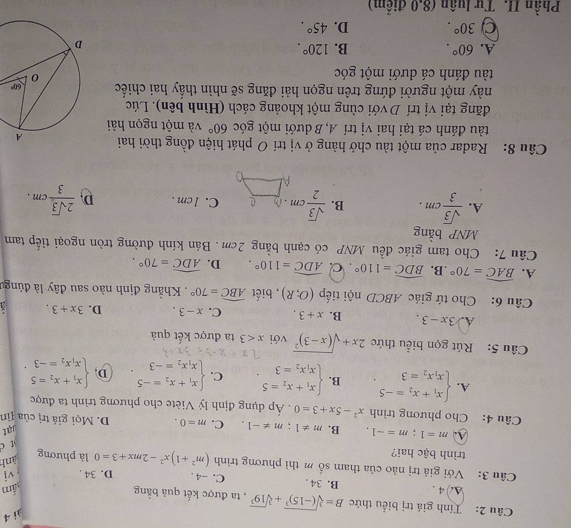 ài 4
Câu 2: Tính giá trị biểu thức B=sqrt[3]((-15)^3)+sqrt[3](19^3) , ta được kết quả bằng
lấm
A. 4. B. 34 . C. -4 .
D. 34 .  vị
Câu 3: Với giá trị nào của tham số m thì phương trình (m^2+1)x^2-2mx+3=0 là phương
ành
trình bậc hai?
jt c
lạt
A m=1;m=-1. B. m!= 1;m!= -1. C. m=0. D. Mọi giá trị của Jìn
Câu 4: Cho phương trình x^2-5x+3=0. Áp dụng định lý Viète cho phương trình ta được
A. beginarrayl x_1+x_2=-5 x_1x_2=3endarray. B. beginarrayl x_1+x_2=5 x_1x_2=3endarray. . C. beginarrayl x_1+x_2=-5 x_1x_2=-3endarray. . D. beginarrayl x_1+x_2=5 x_1x_2=-3endarray. .
Câu 5: Rút gọn biểu thức 2x+sqrt((x-3)^2) với x<3</tex> ta được kết quả
B. x+3.
A. 3x-3. D. 3x+3.
C. x-3.
Câu 6: Cho tứ giác ABCD nội tiếp (O;R) , biết widehat ABC=70°. Khẳng định nào sau đây là đúngư
A. widehat BAC=70°.B _  widehat BDC=110°. C. widehat ADC=110°. D. widehat ADC=70°.
Câu 7: Cho tam giác đều MNP có cạnh bằng 2cm . Bán kính đường tròn ngoại tiếp tam
MNP bằng
A.  sqrt(3)/3 cm.  sqrt(3)/2 cm D 0 C. 1cm . D  2sqrt(3)/3 cm.
B.
Câu 8: Radar của một tàu chở hàng ở vị trí O phát hiện đồng thời hai
tàu đánh cá tại hai vị trí A, B dưới một góc 60° và một ngọn hải
đăng tại vị trí Dvới cùng một khoảng cách (Hình bên). Lúc
này một người đứng trên ngọn hải đăng sẽ nhìn thấy hai chiếc
tàu đánh cá dưới một góc
A. 60°. B. 120°.
C 30°.
D. 45°.
Phần II. Tư luân (8.0 điểm)