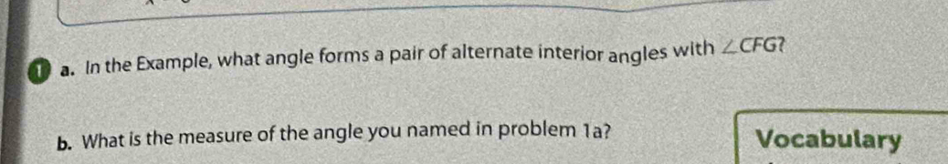 In the Example, what angle forms a pair of alternate interior angles with ∠ CFG ? 
b. What is the measure of the angle you named in problem 1a? Vocabulary