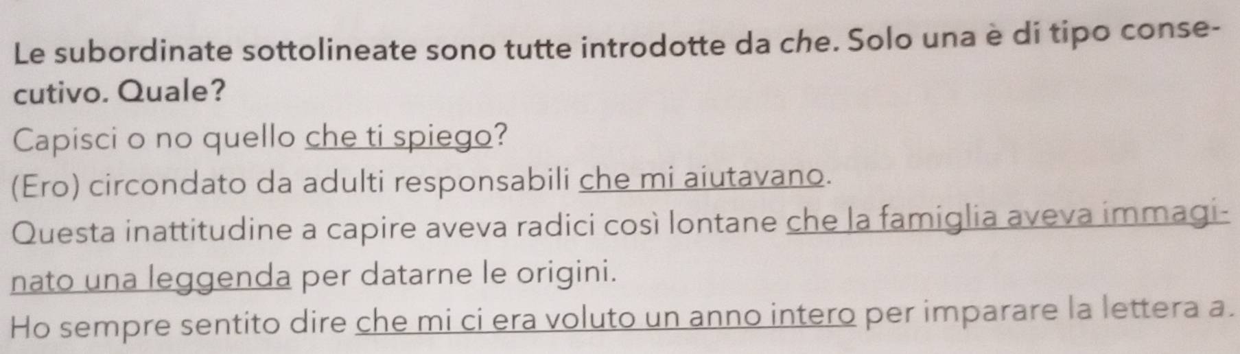 Le subordinate sottolineate sono tutte introdotte da che. Solo una è di tipo conse-
cutivo. Quale?
Capisci o no quello che ti spiego?
(Ero) circondato da adulti responsabili che mi aiutavano.
Questa inattitudine a capire aveva radici così lontane che la famiglia aveva immagi-
nato una leggenda per datarne le origini.
Ho sempre sentito dire che mi ci era voluto un anno intero per imparare la lettera a.