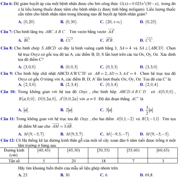 Cầu 6: Độ giảm huyết áp của một bệnh nhân được cho bởi công thức G(x)=0.025x^2(30-x) , trong đó
x là liểu lượng thuốc được tiêm cho bệnh nhân (x được tính bằng miligam). Liều lượng thuốc
cần tiêm cho bệnh nhân nằm trong khoảng nào để huyết áp bệnh nhân giảm?
A. (0;20). B. (0;30). C. (20,+∈fty ). D. (0;25).
Câu 7: Cho hình lăng trụ ABC.A B C . Tìm vectơ bằng vecto overline AA'.
A. overline BC. B. overline CC'. C. vector B'B. D. overline C'C.
Cầu 8: Cho hình chóp S.ABCD có đáy là hình vuông cạnh bằng 3, SA=4 và SA⊥ (ABCD). Chọn
hệ trục Oxyz có gốc toạ độ tại A; các điểm B, D, S lần lượt trên các tia Ox, Oy, Oz. Xác định
tọa độ điểm C?
A. (3;0;0) B. (0;0;3) C. (0,3,3) D. (3;3;0)
Câu 9: Cho hình hộp chữ nhật ABCD. A'B'C'D' có AB=2;AD=3;AA'=4.  Chọn hệ trục tọa độ
Oxyz có gốc O trùng với A, các điểm B; D; A l lần lượt thuộc Ox; Oy; Oz. Tọa độ của C'
A. (2;3;0). B. (2;3;4). C. (0,3;4). D. (2;0;4). là:
Câu 10: Trong không gian với hệ tọa độ Oxyz , cho hình hộp ABCD.A B C D có A(0;0;0),
B(a;0;0);D(0;2a;0),A'(0;0;2a) với a!= 0. Độ dài đoạn thắng AC' là
A. |a|. B. 2|a|. C. 3|a| . D.  3/2 |a|.
Câu 11: Trong không gian với hệ trục tọa độ Oxyz , cho hai điểm A(0;1;-2) và B(3;-1;1). Tìm tọa
độ điểm M sao cho overline AM=3overline AB.
A. M(9;-5;7). B. M(9;5;7). C. M(-9,5;-7). D. M(9;-5;-5).
Câu 12: Cô Hà thống kê lại đường kính thân gỗ của một số cây xoan đào 6 năm tuổi được trồng ở một
Hãy tìm khoảng biến thiên của mẫu số liệu ghép nhóm trên.
A. 25. B. 30. C. 6. D. 69,8.