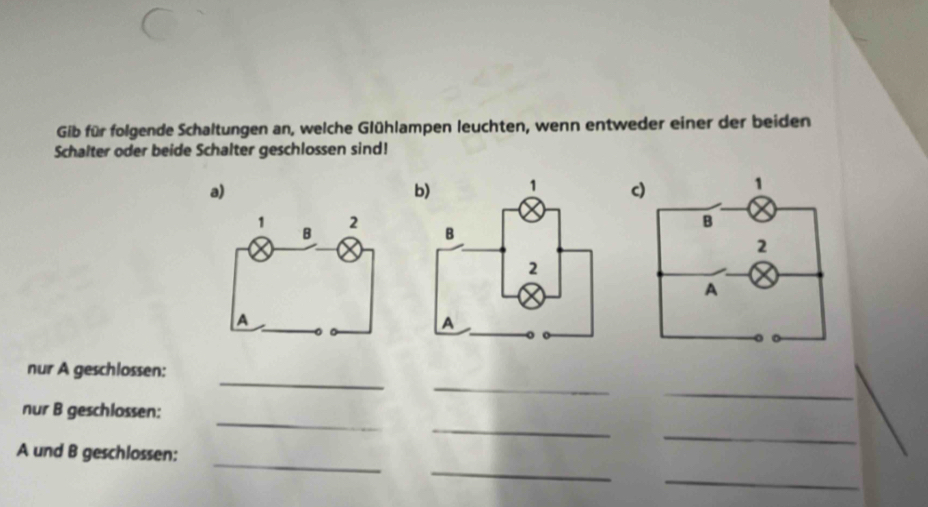 Gib für folgende Schaltungen an, welche Glühlampen leuchten, wenn entweder einer der beiden 
Schalter oder beide Schalter geschlossen sind! 
a) 
c) 
_ 
_ 
nur A geschlossen: 
_ 
_ 
_ 
nur B geschlossen: 
_ 
_ 
A und B geschlossen: 
_ 
_