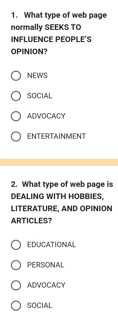 What type of web page
normally SEEKS TO
INFLUENCE PEOPLE’S
OPINION?
NEWS
SOCIAL
ADVOCACY
ENTERTAINMENT
2. What type of web page is
DEALING WITH HOBBIES,
LITERATURE, AND OPINION
ARTICLES?
EDUCATIONAL
PERSONAL
ADVOCACY
SOCIAL