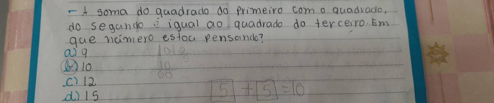 A soma do guadrado do primeiro como quadvado,
do segando e iqual ao quadrado do terceiro. Em
gue namero estoa pensondo?
ai q
10
C) 12
d) 1s
boxed 5+boxed 5=10