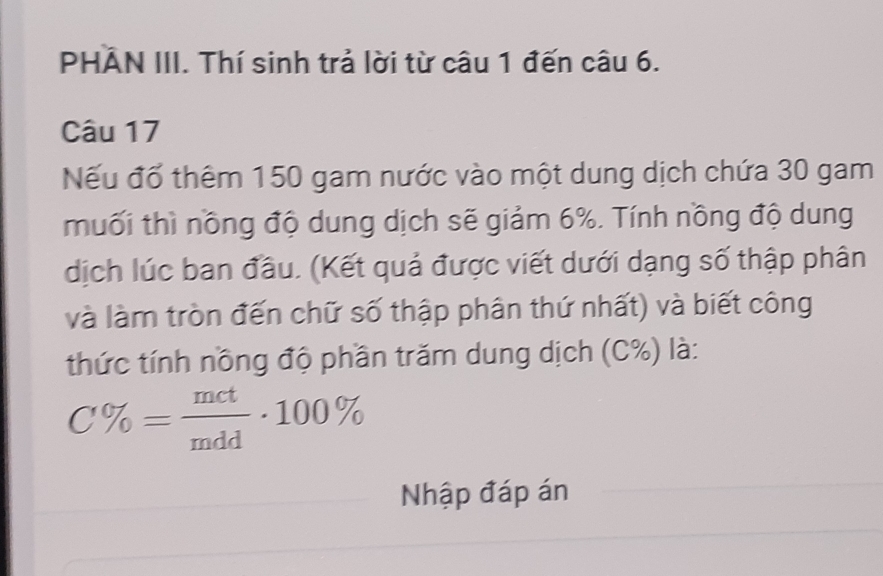 PHẢN III. Thí sinh trả lời từ câu 1 đến câu 6. 
Câu 17 
Nếu đổ thêm 150 gam nước vào một dung dịch chứa 30 gam 
muối thì nồng độ dung dịch sẽ giảm 6%. Tính nồng độ dung 
dịch lúc ban đầu. (Kết quả được viết dưới dạng số thập phân 
và làm tròn đến chữ số thập phân thứ nhất) và biết công 
thức tính nồng độ phần trăm dung dịch (C%) là:
C% = mct/mdd · 100%
Nhập đáp án