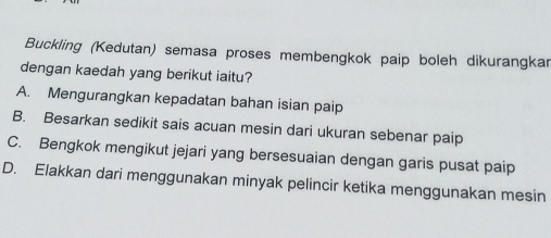 Buckling (Kedutan) semasa proses membengkok paip boleh dikurangkar
dengan kaedah yang berikut iaitu?
A. Mengurangkan kepadatan bahan isian paip
B. Besarkan sedikit sais acuan mesin dari ukuran sebenar paip
C. Bengkok mengikut jejari yang bersesuaian dengan garis pusat paip
D. Elakkan dari menggunakan minyak pelincir ketika menggunakan mesin