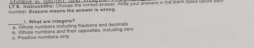 LT 8. Instructions: Choose the correct answer. Write your answers in the blank space before each
number. Erasure means the answer is wrong.
1. What are integers?
_a. Whole numbers including fractions and decimals
b. Whole numbers and their opposites, including zero
c. Positive numbers only