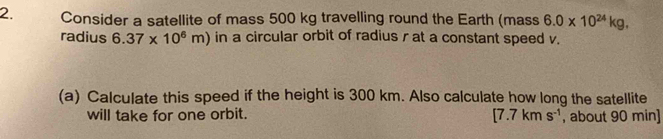 Consider a satellite of mass 500 kg travelling round the Earth (mass 6.0* 10^(24)kg. 
radius 6.37* 10^6m) in a circular orbit of radius r at a constant speed v. 
(a) Calculate this speed if the height is 300 km. Also calculate how long the satellite 
will take for one orbit. [7.7kms^(-1) , about 90 min ]