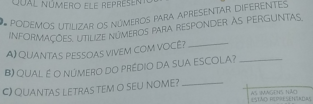 QUAL NÚMERO ELE REPRESENTO 
PODEMOS UTILIZAR OS NÚMEROS PARA APRESENTAR DIFERENTES 
INFORMAÇÕES. UTILIZE NÚMEROS PARA RESPONDER AS PERGUNTAS. 
A) QUANTAS PESSOAS VIVEM COM VOCÊ?_ 
B) QUAL É O NÚMERO DO PRÉDIO DA SUA ESCOLA?_ 
C) QUANTAS LETRAS TEM O SEU NOME?_ 
As imagens não 
ESTÃO REPRESENTADAS