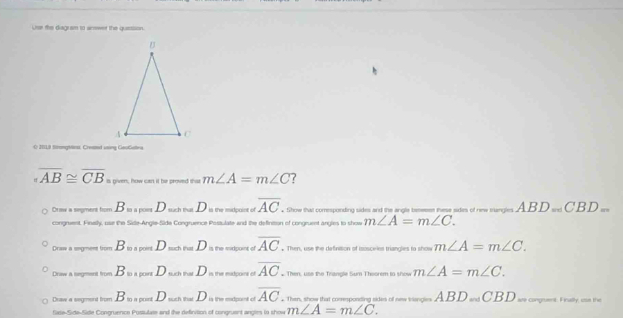 Use the diagram to snower the quession.
O 2019 SengMes, Crested uning GeoGetra
overline AB≌ overline CB given; how can it be proved thist m∠ A=m∠ C ?
Draw a segment from B_mapomD_maxhtalD is the midpoint of overline AC. . Show that corresponding sides and the angle besesen these sides of new triangles ABD_=dCBD_=m
congnuent. Finally, use the Side-Angle-Side Congruence Postulate and the definition of congruent angles to show m∠ A=m∠ C.
Draw a sigment from B_toaportD_suchtalD_is the midpoint of overline AC. Then, use the definison of isosceles triangles to show m∠ A=m∠ C.
Draw a segment from B_toapounD_solD is the madpoint of overline AC. Then, use the Trangle Sum Theorem to show m∠ A=m∠ C.
Draw a segment from B_toapountD_suehtalD is the midpoint of overline AC. Then, show that corresponding sides of new trie ABD_andCBD are congruent. Firally, use the
Sade-Side-Side Congruence Postulate and the definition of congruent angles to show m∠ A=m∠ C.