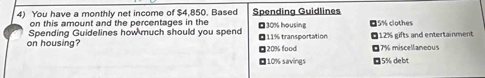 You have a monthly net income of $4,850. Based Spending Guidlines
on this amount and the percentages in the 30% housing 05% clothes
Spending Guidelines how much should you spend
on housing? 11% transportation O 12% gifts and entertainment
20% food 07% miscellaneous
10% savings 5% debt