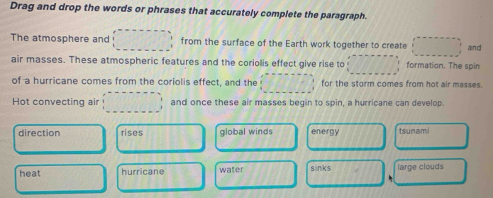 Drag and drop the words or phrases that accurately complete the paragraph.
The atmosphere and from the surface of the Earth work together to create and
air masses. These atmospheric features and the coriolis effect give rise to formation. The spin
of a hurricane comes from the coriolis effect, and the for the storm comes from hot air masses.
Hot convecting air and once these air masses begin to spin, a hurricane can develop.
direction rises global winds energy tsunami
heat hurricane water sinks large clouds