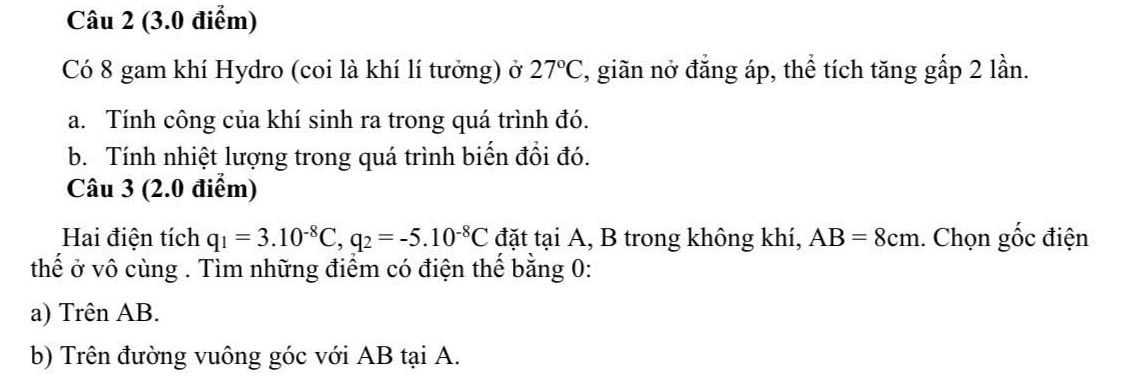 Có 8 gam khí Hydro (coi là khí lí tưởng) ở 27°C , giãn nở đăng áp, thể tích tăng gấp 2 lần. 
a. Tính công của khí sinh ra trong quá trình đó. 
b. Tính nhiệt lượng trong quá trình biến đổi đó. 
Câu 3 (2.0 điểm) 
Hai điện tích q_1=3.10^(-8)C, q_2=-5.10^(-8)C đặt tại A, B trong không khí, AB=8cm. Chọn gốc điện 
thể ở vô cùng . Tìm những điểm có điện thể bằng 0 : 
a) Trên AB. 
b) Trên đường vuông góc với AB tại A.