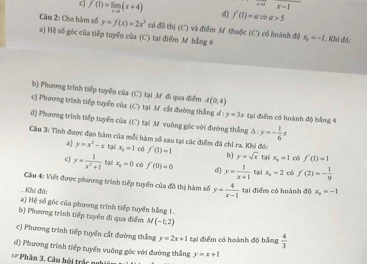 c) f'(1)=limlimits _xto 1(x+4)
x-1
d) f'(1)=aRightarrow a>5
Câu 2: Cho hàm số y=f(x)=2x^3 có đồ thị (C) và điểm M thuộc (C) có hoành độ x_0=-1. Khi đó:
a) Hệ số góc của tiếp tuyến của (C) tại điểm M bằng 6
b) Phương trình tiếp tuyến của (C) tại M đi qua điểm A(0;4)
c) Phương trình tiếp tuyến của (C) tại Mô cắt đường thẳng ở l:y=3x tại điểm có hoành độ bằng 4
d) Phương trình tiếp tuyến của (C) tại M vuông góc với đường thầng △ :y=- 1/6 x
Câu 3: Tính được đạo hàm của mỗi hàm số sau tại các điểm đã chỉ ra. Khi đó:
a) y=x^2-x tại x_0=1 có f'(1)=1 b) y=sqrt(x) tại x_0=1 có f'(1)=1
c) y= 1/x^2+1  tại x_0=0 có f'(0)=0 d) y= 1/x+1  tại x_0=2 có f'(2)=- 1/9 
Câu 4: Viết được phương trình tiếp tuyến của đồ thị hàm số y= 4/x-1 . Khi đó: tại điểm có hoành độ x_0=-1
a) Hệ số góc của phương trình tiếp tuyến bằng 1.
b) Phương trình tiếp tuyến đi qua điểm M(-1;2)
c) Phương trình tiếp tuyến cắt đường thẳng y=2x+1 tại điểm có hoành độ bằng  4/3 
d) Phương trình tiếp tuyến vuông góc với đường thẳng y=x+1
13° Phần 3. Câu hỏi trắc nghiê