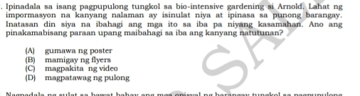 Ipinadala sa isang pagpupulong tungkol sa bio-intensive gardening si Arnold. Lahat ng
impormasyon na kanyang nalaman ay isinulat niya at ipinasa sa punong barangay.
Inatasan din siya na ibahagi ang mga ito sa iba pa niyang kasamahan. Ano ang
pinakamabisang paraan upang maibahagi sa iba ang kanyang natutunan?
(A) gumawa ng poster
(B) mamigay ng flyers
(C) magpakita ng video
(D) magpatawag ng pulong