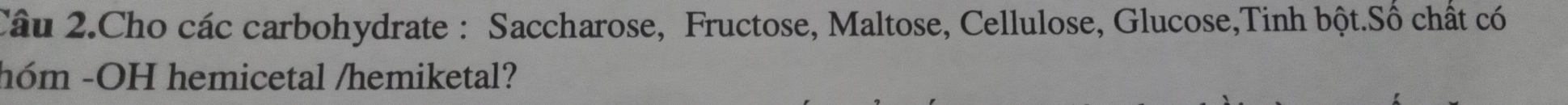Câu 2.Cho các carbohydrate : Saccharose, Fructose, Maltose, Cellulose, Glucose,Tinh bột.Số chất có 
hóm -OH hemicetal /hemiketal?