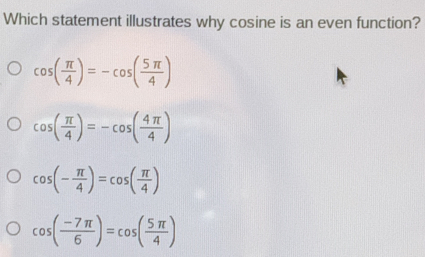 Which statement illustrates why cosine is an even function?
cos ( π /4 )=-cos ( 5π /4 )
cos ( π /4 )=-cos ( 4π /4 )
cos (- π /4 )=cos ( π /4 )
cos ( (-7π )/6 )=cos ( 5π /4 )