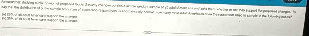 A researcher studying public opinion of proposed Social Security changes obtains a simple random sample of 25 adult Americans and asks them whether or not they support the proposed changes. To
say that the distribution of p, the sample proportion of adults who respond yes, is approximately normal, how many more adult Americans does the researcher need to sample in the following cases?
(a) 20% of all adult Americans support the changes
(b) 25% of all adult Americans support the changes