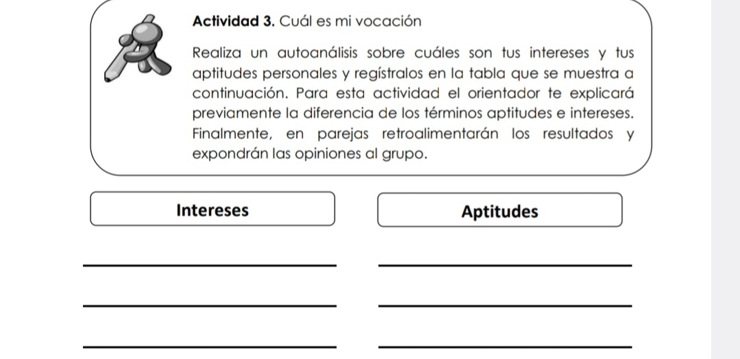 Actividad 3. Cuál es mi vocación 
Realiza un autoanálisis sobre cuáles son tus intereses y tus 
aptitudes personales y regístralos en la tabla que se muestra a 
continuación. Para esta actividad el orientador te explicará 
previamente la diferencia de los términos aptitudes e intereses. 
Finalmente, en parejas retroalimentarán los resultados y 
expondrán las opiniones al grupo. 
Intereses Aptitudes 
__ 
__ 
_ 
_