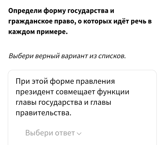 Οлредели форму государсτва и 
τражданское πраво, ο коτοрьх идёτ речь в 
каждοм πримере. 
Βыбери верный вариант из списков. 
Πρи эτοй форме πравления 
президент совмещает функции 
главы государства и главы 
правительства. 
Выбери ответ