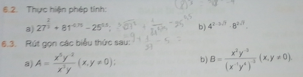 Thực hiện phép tính: 
a) 27^(frac 2)3+81^(-0.75)-25^(0.5); 
b) 4^(2-3sqrt(7))· 8^(2sqrt(7)). 
6.3. Rút gọn các biểu thức sau: 
a) A= (x^5y^(-2))/x^3y (x,y!= 0). 
b) B=frac x^2y^(-3)(x^(-1)y^4)^-3(x,y!= 0).