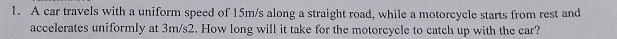 A car travels with a uniform speed of 15m/s along a straight road, while a motorcycle starts from rest and 
accelerates uniformly at 3m/s2. How long will it take for the motorcycle to catch up with the car?