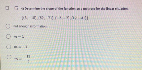 Determine the slope of the function as a unit rate for the linear situation.
 (3,-15),(59,-71),(-5,-7),(19,-31)
not enough information
m=1
m=-1
m=- 13/5 