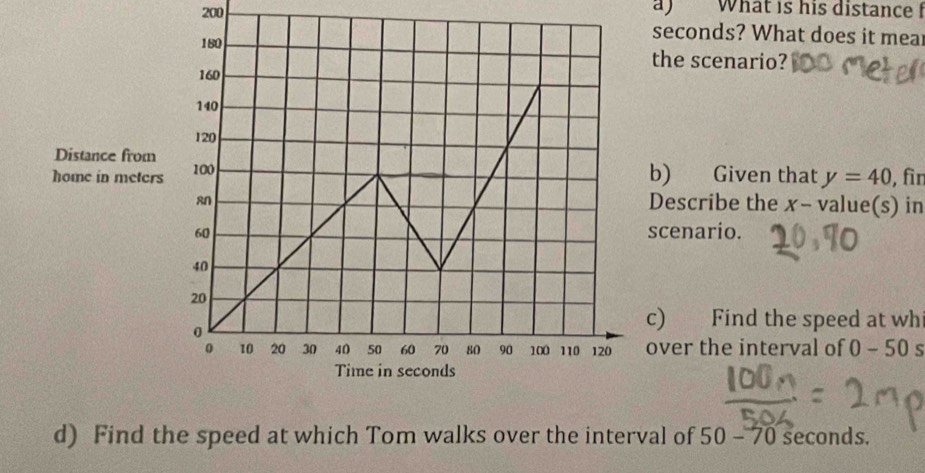 200 a) What is his distance
seconds? What does it mear 
the scenario? 
b) Given that y=40 , fìn 
Describe the x - value(s) in 
cenario. 
) Find the speed at whi 
ver the interval of 0-50s
d) Find the speed at which Tom walks over the interval of 50 - 70 seconds.