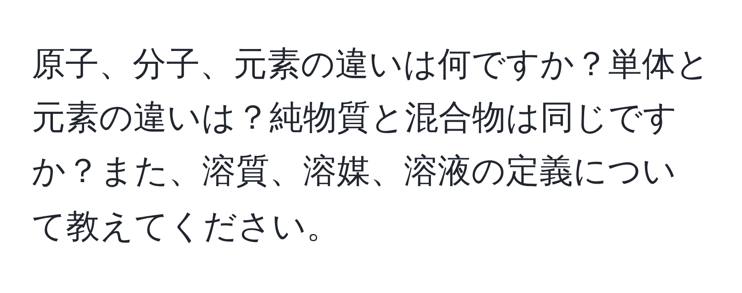 原子、分子、元素の違いは何ですか？単体と元素の違いは？純物質と混合物は同じですか？また、溶質、溶媒、溶液の定義について教えてください。