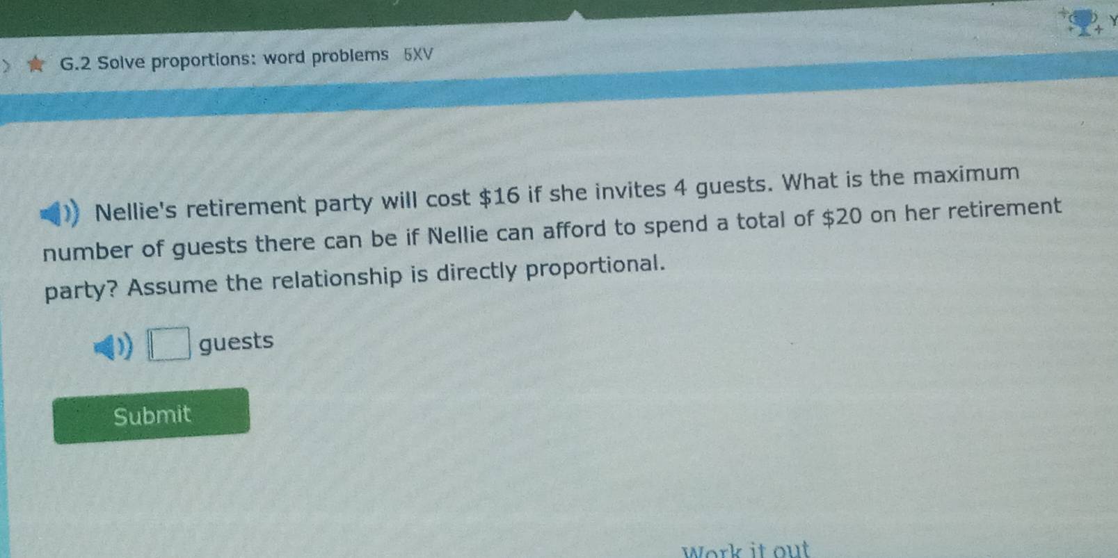 Solve proportions: word problems 5XV 
Nellie's retirement party will cost $16 if she invites 4 guests. What is the maximum 
number of guests there can be if Nellie can afford to spend a total of $20 on her retirement 
party? Assume the relationship is directly proportional. 
D □ guests 
Submit 
Work it out