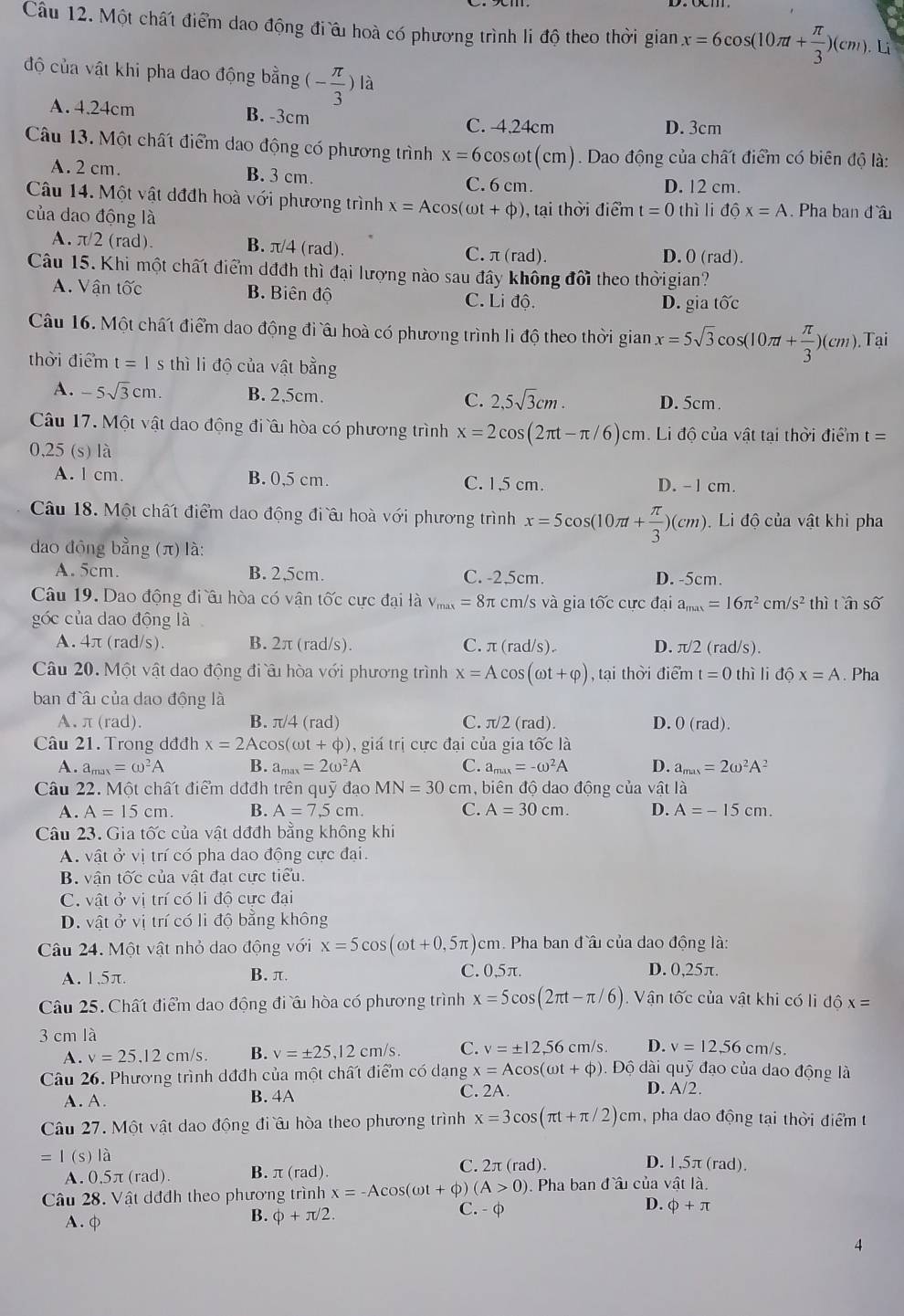 Một chất điểm dao động điâu hoà có phương trình li độ theo thời gian x=6cos (10π + π /3 )(cm).Li
độ của vật khi pha dao động bằng (- π /3 ) là
A. 4.24cm B. -3cm C. 4.24cm
D. 3cm
Câu 13. Một chất điểm dao động có phương trình x=6cos omega t(cm) Dao động của chất điểm có biên độ là:
A. 2 cm. B. 3 cm. D. 12 cm.
C. 6 cm.
Câu 14. Một vật dđđh hoà với phương trình x=Acos (omega t+phi )
của dao động là , tại thời điểm t=0thil i dhat ox=A. Pha ban đầu
A. π/2 (rad). B. π/4 (rad) C. π (rad). D.0 (rad).
Câu 15. Khi một chất điểm dđđh thì đại lượng nào sau đây không đổi theo thờigian?
A. Vận tốc B. Biên độ C. Lidhat o.
D. gia tốc
Câu 16. Một chất điểm dao động đi âu hoà có phương trình li độ theo thời gian x=5sqrt(3)cos (10π + π /3 )(cm) Tại
thời điểm t=1 s thì li độ của vật bằng
A. -5sqrt(3)cm. B. 2,5cm. C. 2,5sqrt(3)cm. D. 5cm.
Câu 17. Một vật dao động đi ầu hòa có phương trình x=2cos (2π t-π /6)cm = Li độ của vật tại thời điểm t =
0,25 (s) là
A. l cm. B. 0,5 cm. C. 1,5 cm. D. - 1 cm.
Câu 18. Một chất điểm dao động đi ấu hoà với phương trình x=5cos (10π + π /3 )(cm) Li độ của vật khi pha
dao động bằng (π) là:
A. 5cm. B. 2,5cm. C. -2.5cm. D. -5cm.
Câu 19. Dao động đi ều hòa có vận tốc cực đại là V_max=8π cm/s và gia tốc cực đại a_mas=16π^2cm/s^2thi tần shat O
góc của dao động là
A.4π (rad/s). B. 2π (rad/s). C. π(rad/s). D. π /2 (rad/s).
Câu 20. Một vật dao động đi âu hòa với phương trình x=Acos (omega t+varphi ) , tại thời điểm t=0 thì lid6x=A. Pha
ban đầu của dao động là
A.π(rad). B. π/4 (rad) C. π/2 (rad). D. 0 (rad)
Câu 21. Trong dđđh x=2Ac os( α ot+phi ) 0, giá trị cực đại của gia tốc là
A. a max=omega^2A B. a_max=2omega^2A C. a_max=-omega^2A D. a_max=2omega^2A^2
Câu 22. Một chất điểm dđđh trên quỹ đạo MN=30 cm, biên độ dao động của vật là
A. A=15cm. B. A=7,5cm. C. A=30cm. D. A=-15cm.
Câu 23. Gia tốc của vật dđđh bằng không khi
A. vật ở vị trí có pha dao động cực đại.
B. vận tốc của vật đạt cực tiểu.
C. vật ở vị trí có li độ cực đại
D. vật ở vị trí có li độ bằng không
Câu 24. Một vật nhỏ dao động với x=5cos (omega t+0,5π )cm h. Pha ban đầu của dao động là:
A. 1,5π. B. π.
C. 0,5π. D. 0,25π.
Câu 25. Chất điểm dao động đi ấu hòa có phương trình x=5cos (2π t-π /6). Vận tốc của vật khi có li độ x=
3 cm là
A. v=25,12cm/s. B. v=± 25,12cm/s. C. v=± 12,56cm/s D. v=12,56cm/s.
Câu 26. Phương trình dđđh của một chất điểm có dạng x=Acos (omega t+phi ). Độ dài quỹ đạo của dao động là
A. A. B. 4A C. 2A.
D. A/2.
Câu 27. Một vật dao động đi âu hòa theo phương trình x=3cos (π t+π /2)cm ,pha dao động tại thời điểm t
=I(s)la
A. 0,5π (rad). B. π (rad ) C. 2π (rad)
D. 1,5π(rad).
Câu 28. Vật dđđh theo phương trình x=-Acos (omega t+phi ) (A>0). Pha ban đầu của vật là.
A.
B. phi +π /2. C.- φ D. phi +π
4