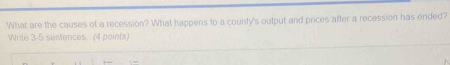 What are the causes of a recession? What happens to a county's output and prices after a recession has ended? 
Write 3-5 sentences. (4 points)