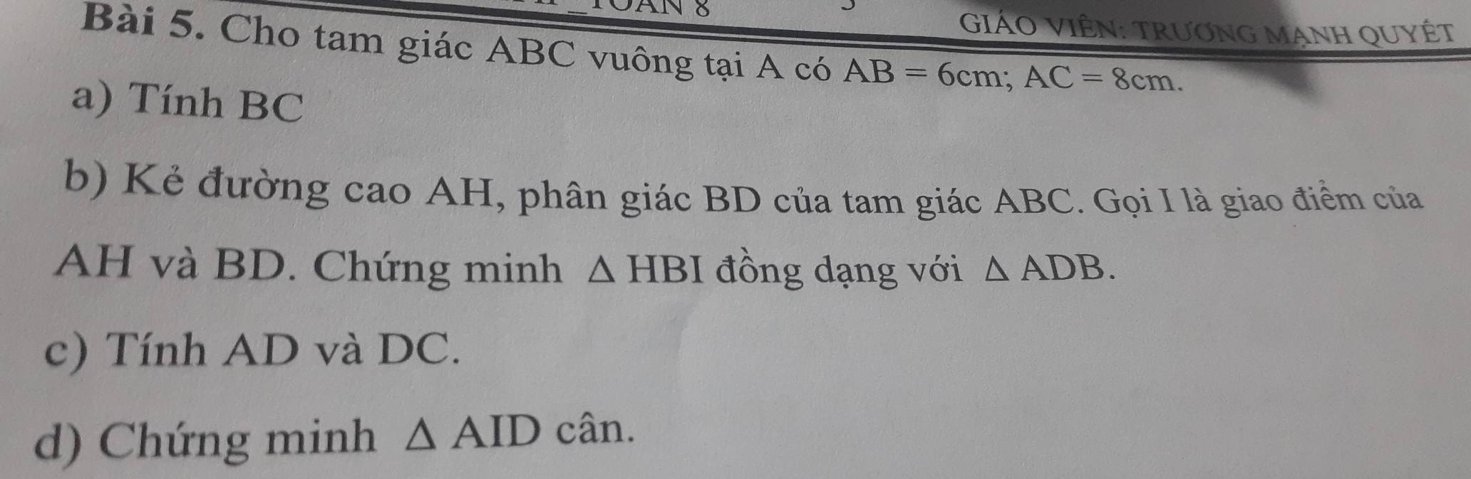 GiÁO ViÊN: Trương Mạnh QUyÉt 
Bài 5. Cho tam giác ABC vuông tại A có AB=6cm; AC=8cm. 
a) Tính BC
b) Kẻ đường cao AH, phân giác BD của tam giác ABC. Gọi I là giao điểm của
AH và BD. Chứng minh △ HBI đồng dạng với △ ADB. 
c) Tính AD và DC. 
d) Chứng minh △ AIDcan.