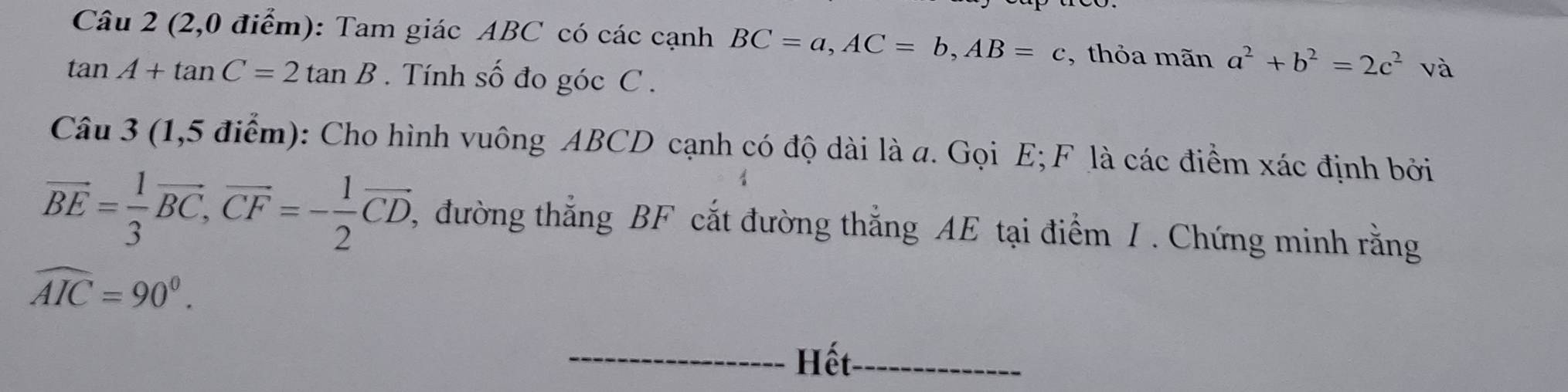 (2,0 điểm): Tam giác ABC có các cạnh BC=a, AC=b, AB=c , thỏa mãn a^2+b^2=2c^2 và
tan A+tan C=2tan B. Tính số đo góc C. 
Câu 3 (1,5 điểm): Cho hình vuông ABCD cạnh có độ dài là a. Gọi E; F là các điểm xác định bởi
vector BE= 1/3 vector BC, vector CF=- 1/2 vector CD. ,đường thắng BF cắt đường thắng AE tại điểm / . Chứng minh rằng
widehat AIC=90°. 
_Hết_