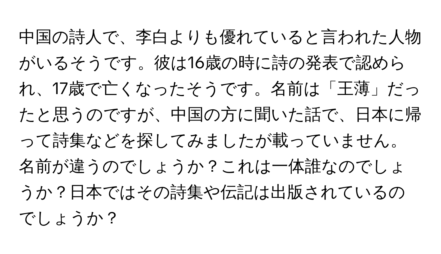 中国の詩人で、李白よりも優れていると言われた人物がいるそうです。彼は16歳の時に詩の発表で認められ、17歳で亡くなったそうです。名前は「王薄」だったと思うのですが、中国の方に聞いた話で、日本に帰って詩集などを探してみましたが載っていません。名前が違うのでしょうか？これは一体誰なのでしょうか？日本ではその詩集や伝記は出版されているのでしょうか？