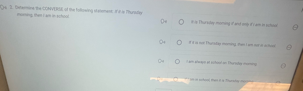 Determine the CONVERSE of the following statement: If it is Thursday
morning, then I am in school. It is Thursday morning if and only if I am in school.
If it is not Thursday morning, then I am not in school.
I am always at school on Thursday morning.
If I am in school, then it is Thursday mori